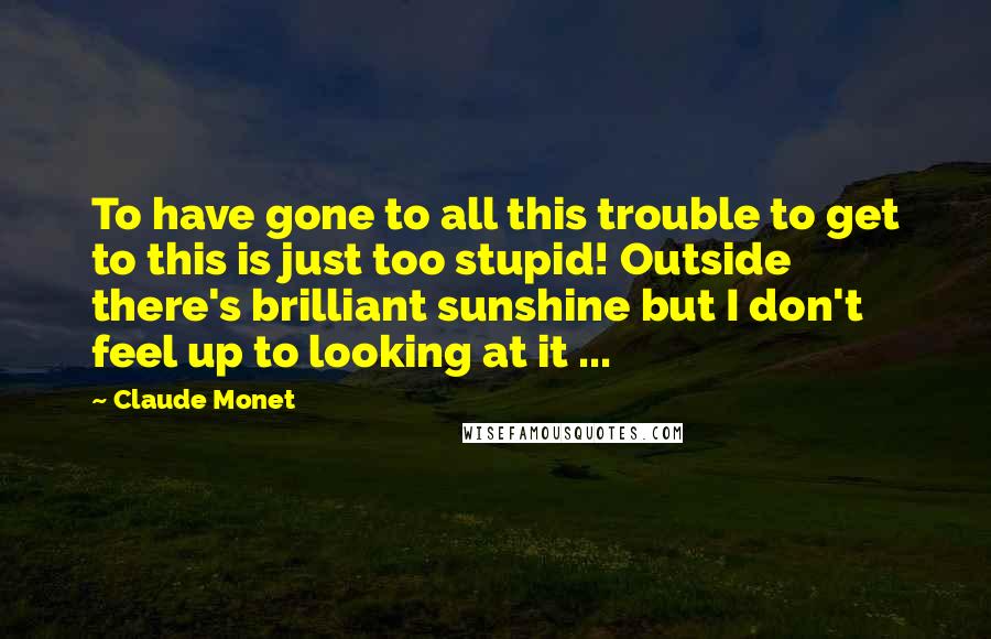 Claude Monet Quotes: To have gone to all this trouble to get to this is just too stupid! Outside there's brilliant sunshine but I don't feel up to looking at it ...