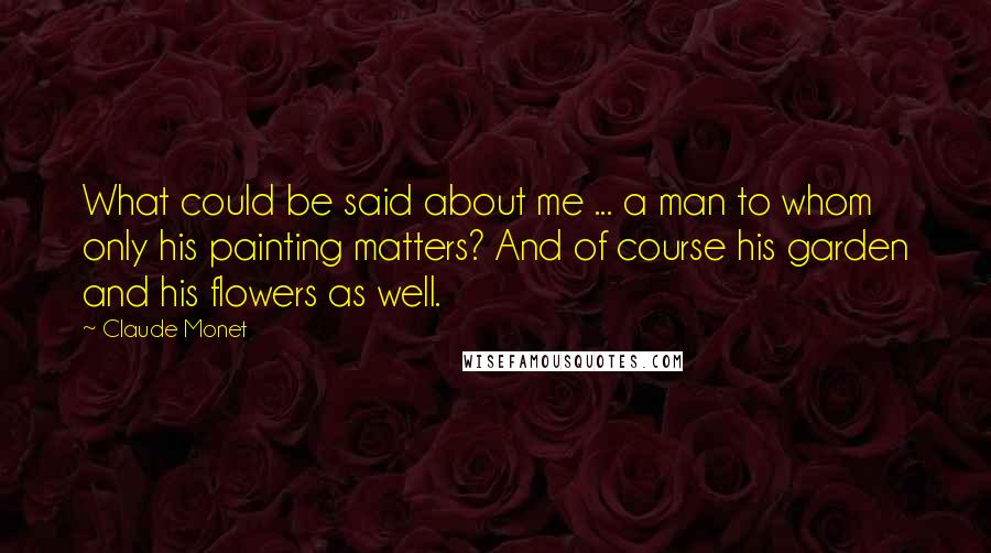 Claude Monet Quotes: What could be said about me ... a man to whom only his painting matters? And of course his garden and his flowers as well.