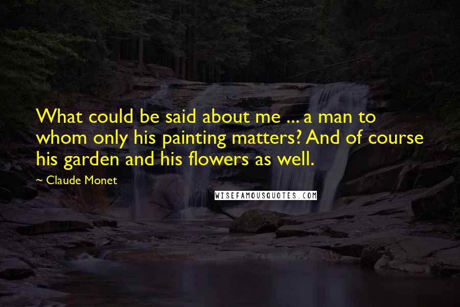 Claude Monet Quotes: What could be said about me ... a man to whom only his painting matters? And of course his garden and his flowers as well.