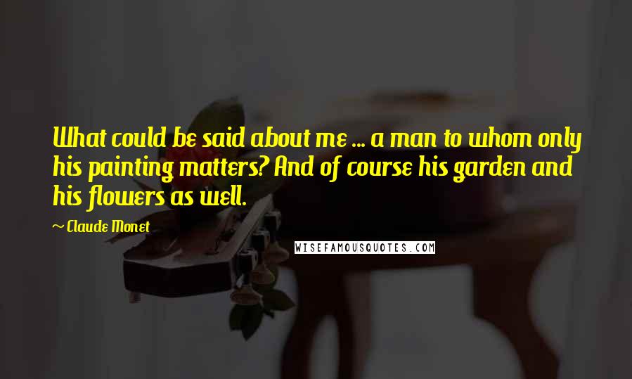 Claude Monet Quotes: What could be said about me ... a man to whom only his painting matters? And of course his garden and his flowers as well.