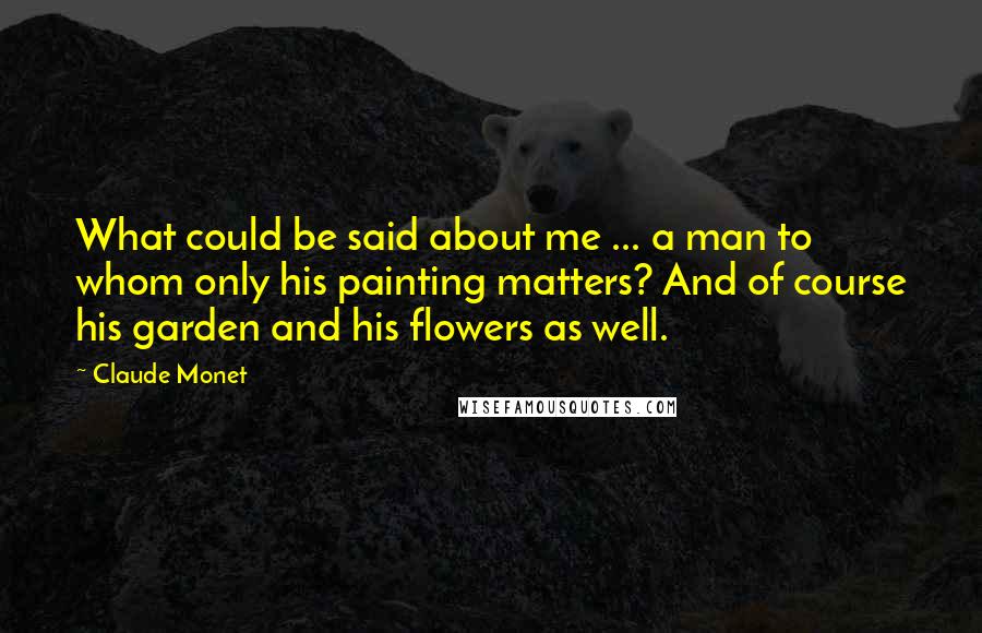 Claude Monet Quotes: What could be said about me ... a man to whom only his painting matters? And of course his garden and his flowers as well.