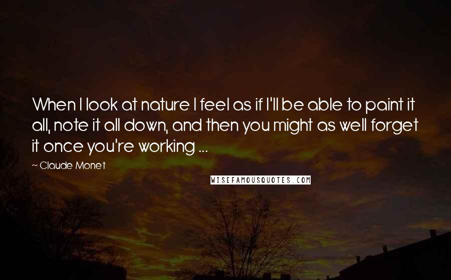 Claude Monet Quotes: When I look at nature I feel as if I'll be able to paint it all, note it all down, and then you might as well forget it once you're working ...