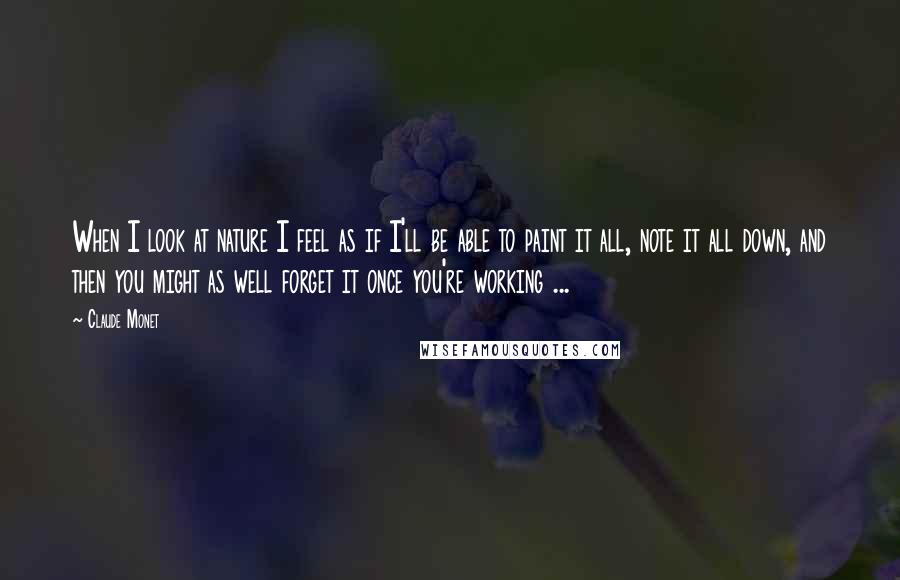 Claude Monet Quotes: When I look at nature I feel as if I'll be able to paint it all, note it all down, and then you might as well forget it once you're working ...