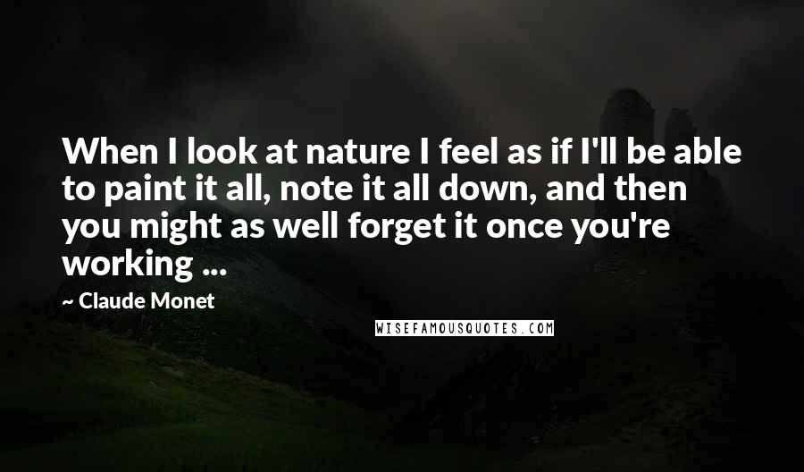 Claude Monet Quotes: When I look at nature I feel as if I'll be able to paint it all, note it all down, and then you might as well forget it once you're working ...