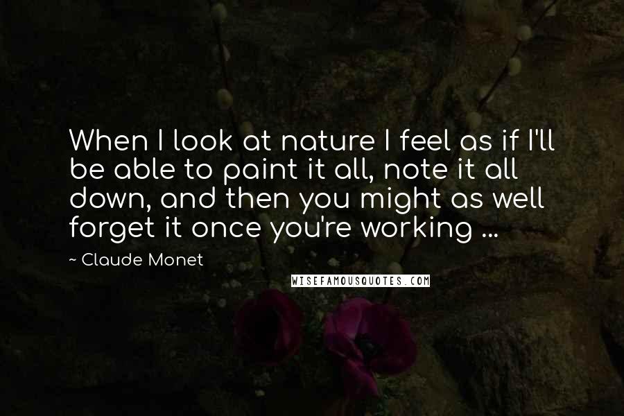 Claude Monet Quotes: When I look at nature I feel as if I'll be able to paint it all, note it all down, and then you might as well forget it once you're working ...