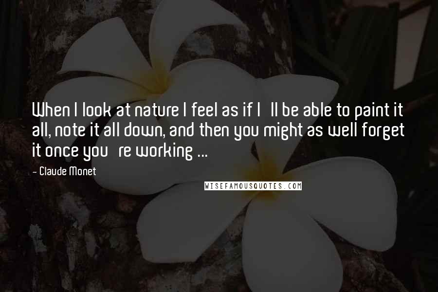 Claude Monet Quotes: When I look at nature I feel as if I'll be able to paint it all, note it all down, and then you might as well forget it once you're working ...