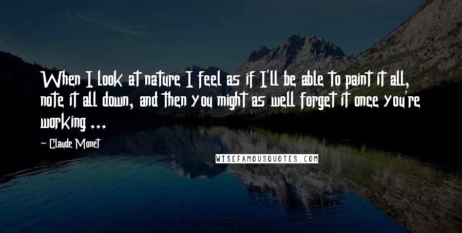 Claude Monet Quotes: When I look at nature I feel as if I'll be able to paint it all, note it all down, and then you might as well forget it once you're working ...