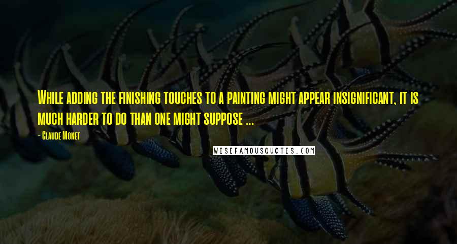 Claude Monet Quotes: While adding the finishing touches to a painting might appear insignificant, it is much harder to do than one might suppose ...