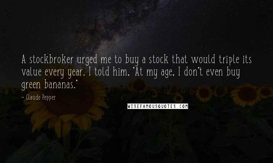 Claude Pepper Quotes: A stockbroker urged me to buy a stock that would triple its value every year. I told him, 'At my age, I don't even buy green bananas.'