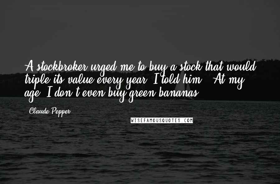 Claude Pepper Quotes: A stockbroker urged me to buy a stock that would triple its value every year. I told him, 'At my age, I don't even buy green bananas.'