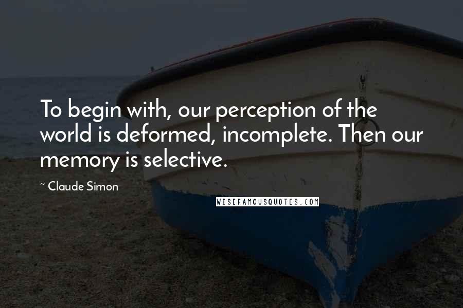 Claude Simon Quotes: To begin with, our perception of the world is deformed, incomplete. Then our memory is selective.