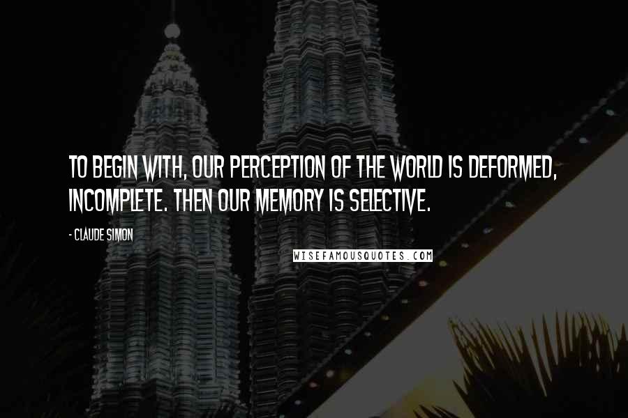 Claude Simon Quotes: To begin with, our perception of the world is deformed, incomplete. Then our memory is selective.