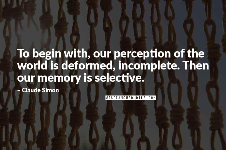 Claude Simon Quotes: To begin with, our perception of the world is deformed, incomplete. Then our memory is selective.