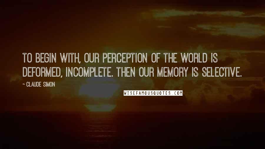 Claude Simon Quotes: To begin with, our perception of the world is deformed, incomplete. Then our memory is selective.