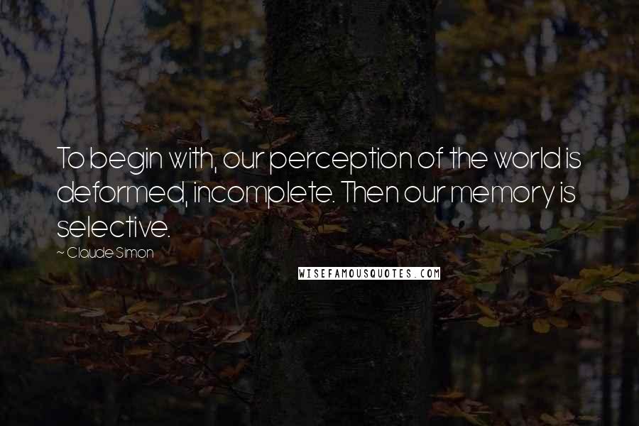 Claude Simon Quotes: To begin with, our perception of the world is deformed, incomplete. Then our memory is selective.