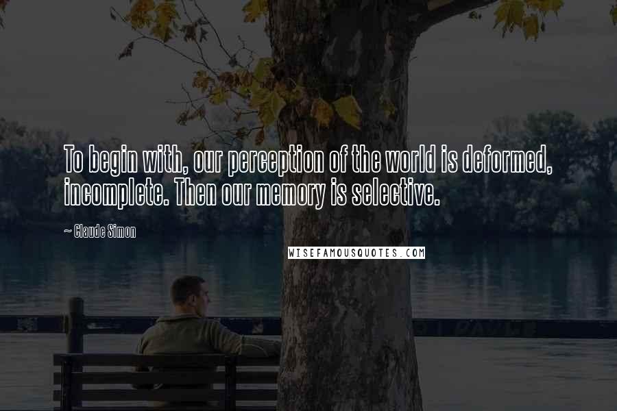Claude Simon Quotes: To begin with, our perception of the world is deformed, incomplete. Then our memory is selective.