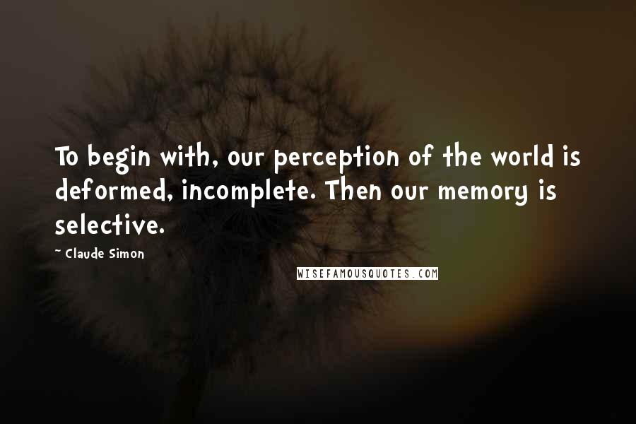 Claude Simon Quotes: To begin with, our perception of the world is deformed, incomplete. Then our memory is selective.