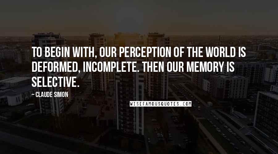 Claude Simon Quotes: To begin with, our perception of the world is deformed, incomplete. Then our memory is selective.