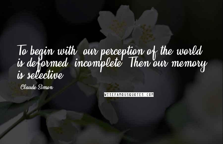 Claude Simon Quotes: To begin with, our perception of the world is deformed, incomplete. Then our memory is selective.