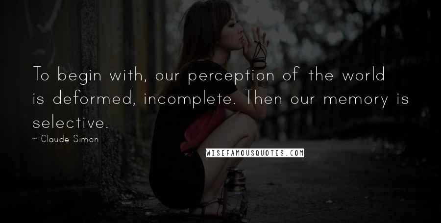 Claude Simon Quotes: To begin with, our perception of the world is deformed, incomplete. Then our memory is selective.