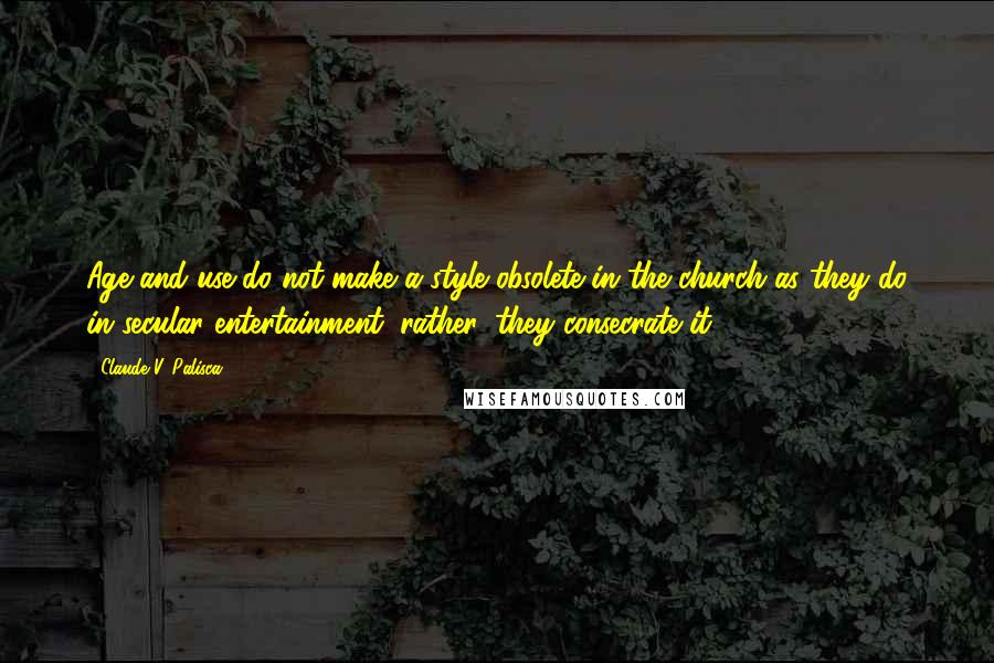 Claude V. Palisca Quotes: Age and use do not make a style obsolete in the church as they do in secular entertainment; rather, they consecrate it.