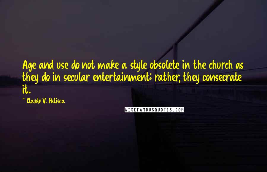 Claude V. Palisca Quotes: Age and use do not make a style obsolete in the church as they do in secular entertainment; rather, they consecrate it.