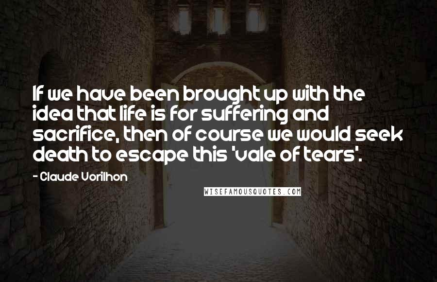 Claude Vorilhon Quotes: If we have been brought up with the idea that life is for suffering and sacrifice, then of course we would seek death to escape this 'vale of tears'.