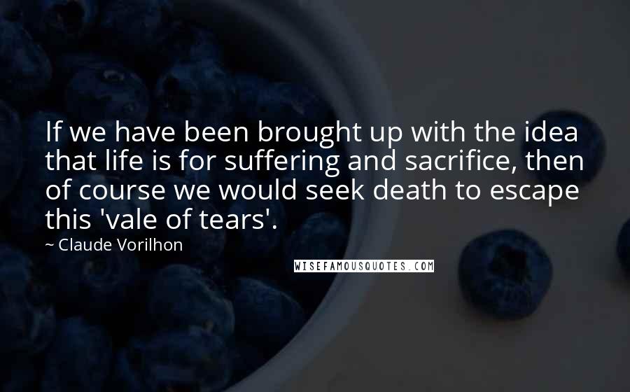 Claude Vorilhon Quotes: If we have been brought up with the idea that life is for suffering and sacrifice, then of course we would seek death to escape this 'vale of tears'.