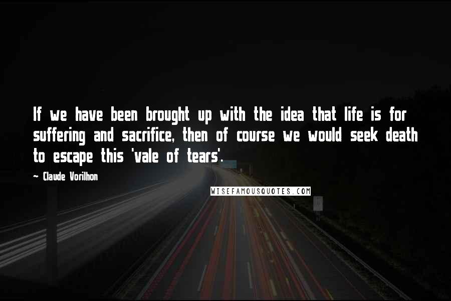 Claude Vorilhon Quotes: If we have been brought up with the idea that life is for suffering and sacrifice, then of course we would seek death to escape this 'vale of tears'.