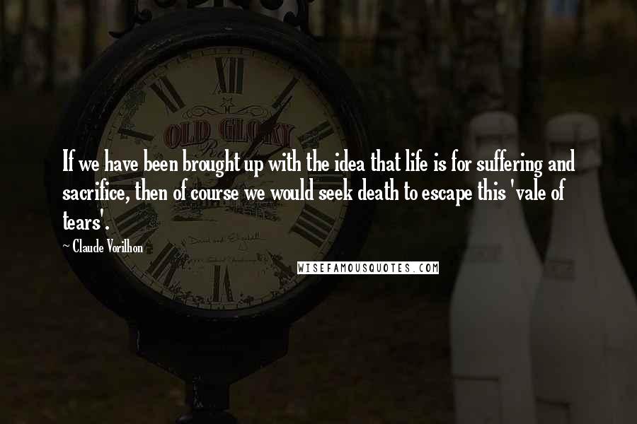 Claude Vorilhon Quotes: If we have been brought up with the idea that life is for suffering and sacrifice, then of course we would seek death to escape this 'vale of tears'.