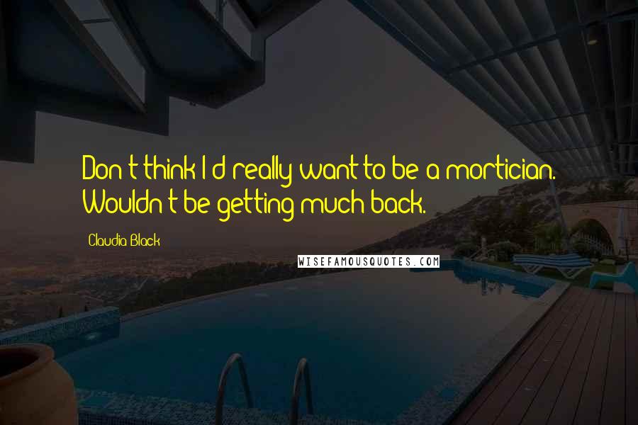 Claudia Black Quotes: Don't think I'd really want to be a mortician. Wouldn't be getting much back.