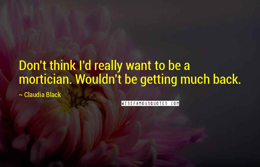 Claudia Black Quotes: Don't think I'd really want to be a mortician. Wouldn't be getting much back.