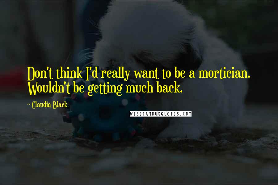 Claudia Black Quotes: Don't think I'd really want to be a mortician. Wouldn't be getting much back.