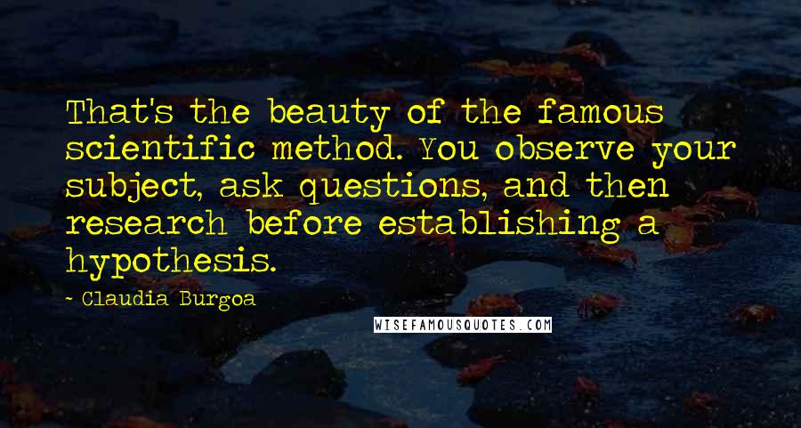 Claudia Burgoa Quotes: That's the beauty of the famous scientific method. You observe your subject, ask questions, and then research before establishing a hypothesis.