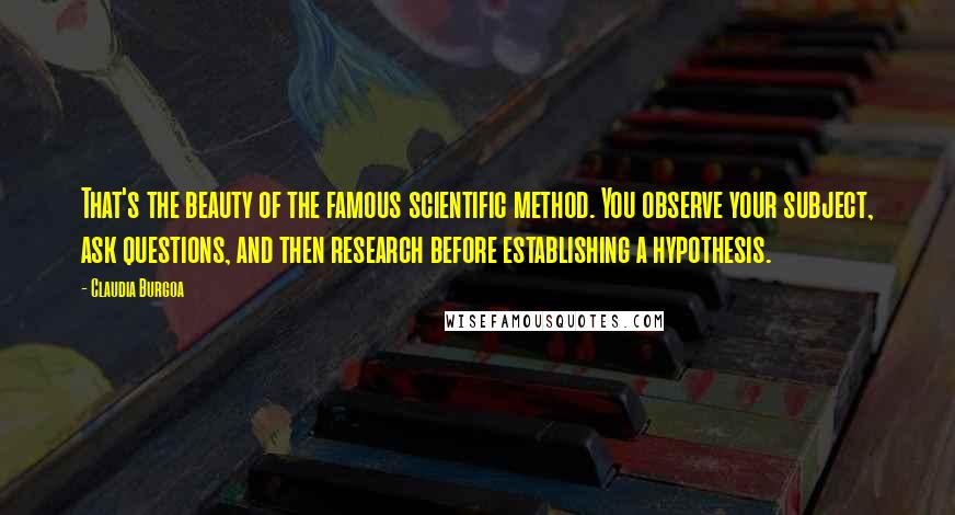 Claudia Burgoa Quotes: That's the beauty of the famous scientific method. You observe your subject, ask questions, and then research before establishing a hypothesis.