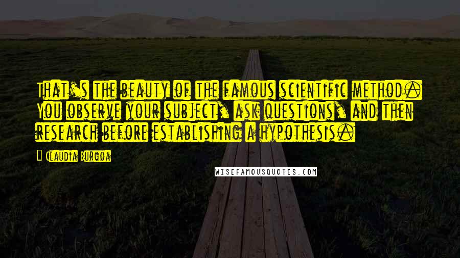 Claudia Burgoa Quotes: That's the beauty of the famous scientific method. You observe your subject, ask questions, and then research before establishing a hypothesis.