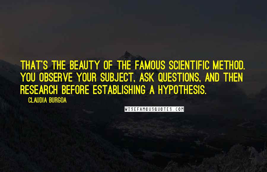 Claudia Burgoa Quotes: That's the beauty of the famous scientific method. You observe your subject, ask questions, and then research before establishing a hypothesis.