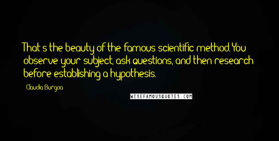 Claudia Burgoa Quotes: That's the beauty of the famous scientific method. You observe your subject, ask questions, and then research before establishing a hypothesis.