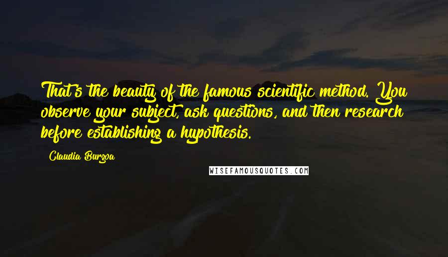 Claudia Burgoa Quotes: That's the beauty of the famous scientific method. You observe your subject, ask questions, and then research before establishing a hypothesis.