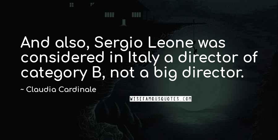 Claudia Cardinale Quotes: And also, Sergio Leone was considered in Italy a director of category B, not a big director.