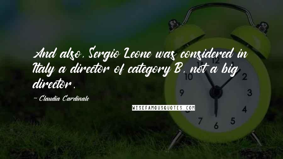 Claudia Cardinale Quotes: And also, Sergio Leone was considered in Italy a director of category B, not a big director.