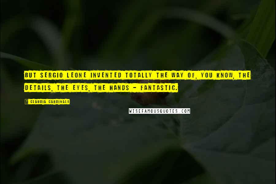 Claudia Cardinale Quotes: But Sergio Leone invented totally the way of, you know, the details, the eyes, the hands - fantastic.