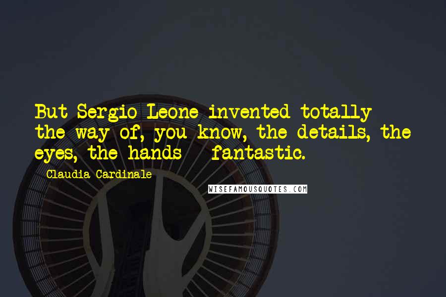 Claudia Cardinale Quotes: But Sergio Leone invented totally the way of, you know, the details, the eyes, the hands - fantastic.