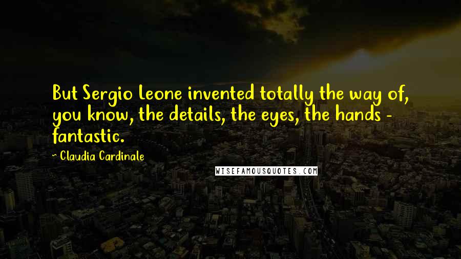 Claudia Cardinale Quotes: But Sergio Leone invented totally the way of, you know, the details, the eyes, the hands - fantastic.