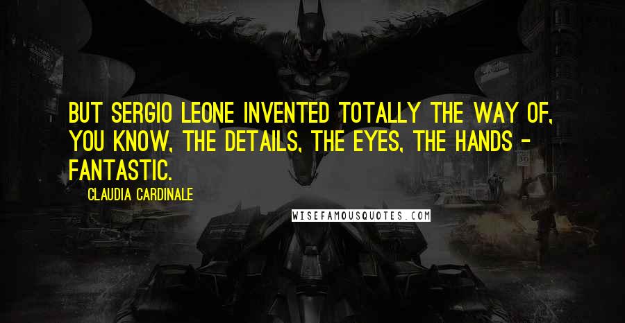 Claudia Cardinale Quotes: But Sergio Leone invented totally the way of, you know, the details, the eyes, the hands - fantastic.