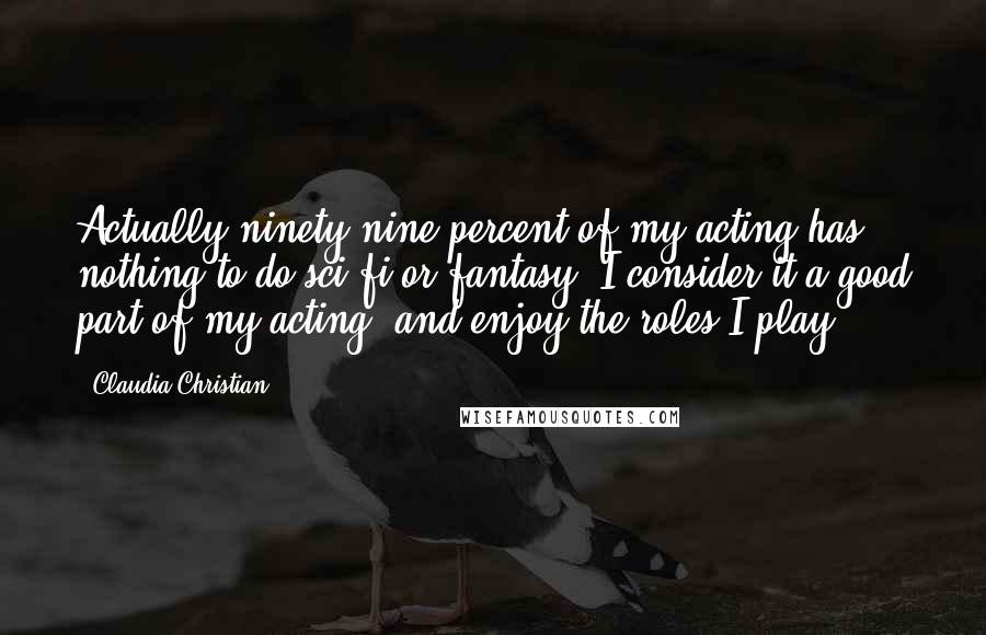 Claudia Christian Quotes: Actually ninety-nine percent of my acting has nothing to do sci-fi or fantasy, I consider it a good part of my acting, and enjoy the roles I play.