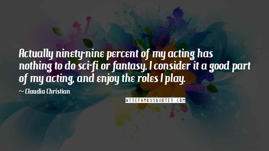 Claudia Christian Quotes: Actually ninety-nine percent of my acting has nothing to do sci-fi or fantasy, I consider it a good part of my acting, and enjoy the roles I play.