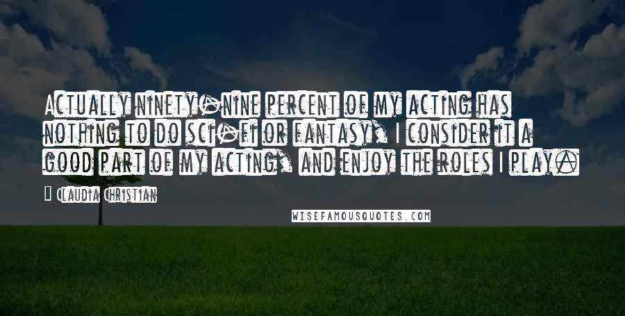 Claudia Christian Quotes: Actually ninety-nine percent of my acting has nothing to do sci-fi or fantasy, I consider it a good part of my acting, and enjoy the roles I play.