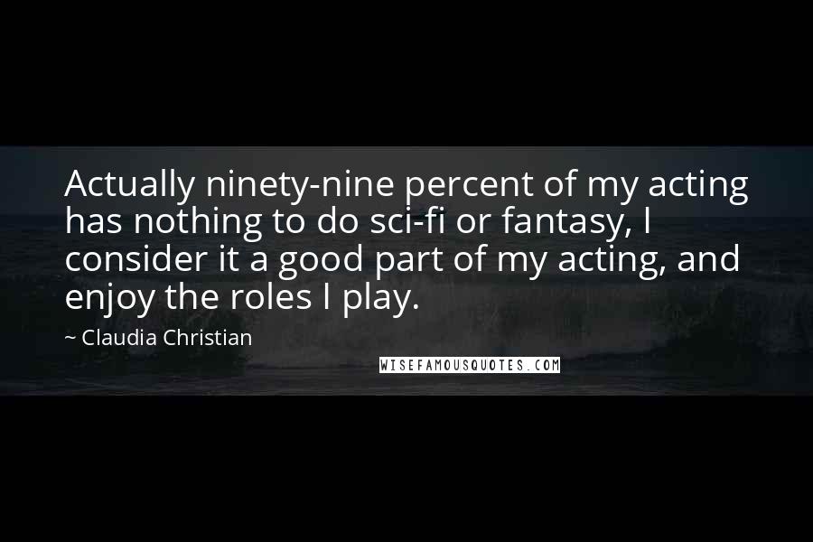 Claudia Christian Quotes: Actually ninety-nine percent of my acting has nothing to do sci-fi or fantasy, I consider it a good part of my acting, and enjoy the roles I play.