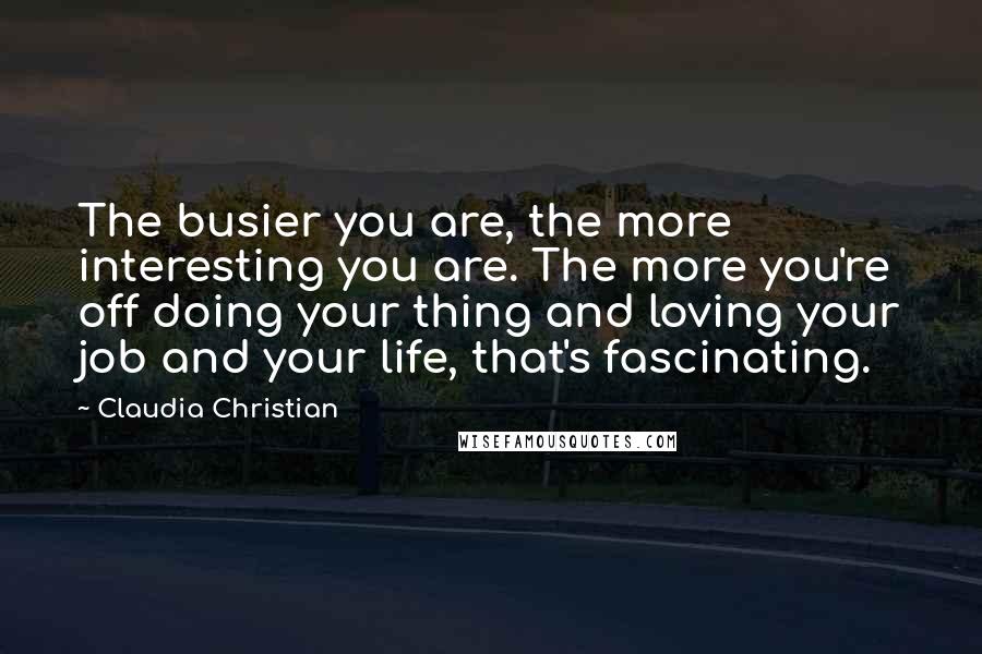 Claudia Christian Quotes: The busier you are, the more interesting you are. The more you're off doing your thing and loving your job and your life, that's fascinating.